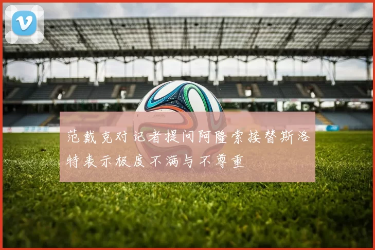 范戴克对记者提问阿隆索接替斯洛特表示极度不满与不尊重