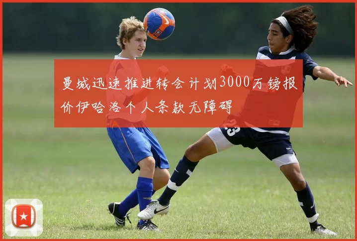 曼城迅速推进转会计划3000万镑报价伊哈洛个人条款无障碍