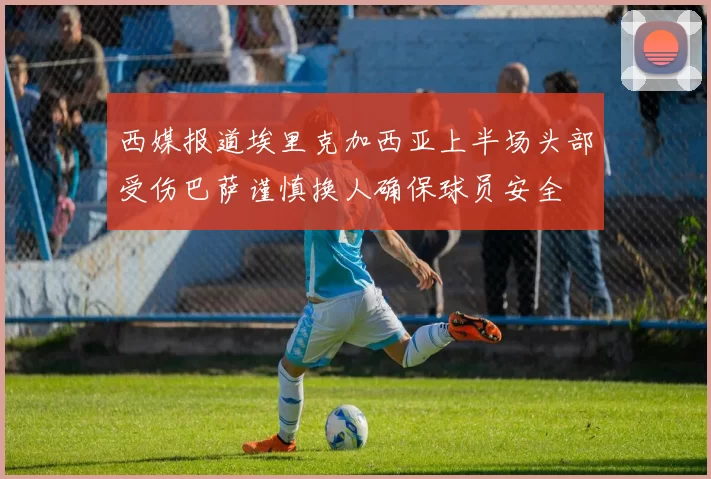 西媒报道埃里克加西亚上半场头部受伤巴萨谨慎换人确保球员安全