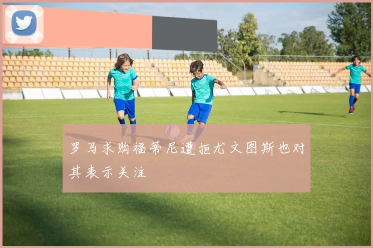 罗马求购福蒂尼遭拒尤文图斯也对其表示关注