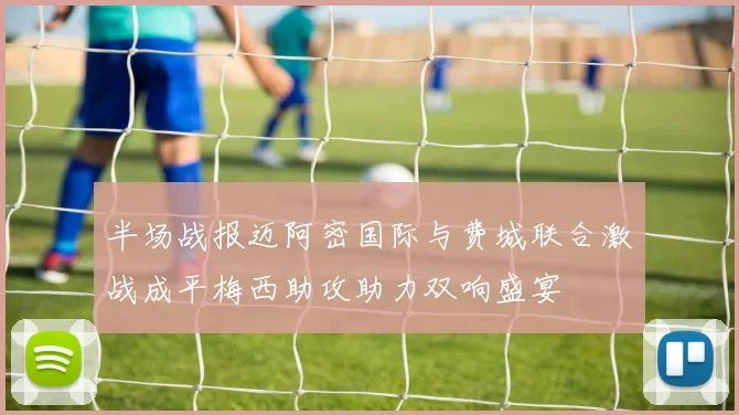 半场战报迈阿密国际与费城联合激战成平梅西助攻助力双响盛宴
